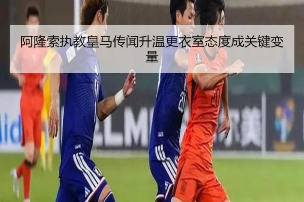 阿隆索执教皇马传闻升温更衣室态度成关键变量